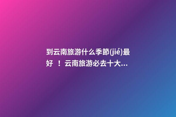 到云南旅游什么季節(jié)最好！云南旅游必去十大景點推薦！云南旅游5天攻略及花費！